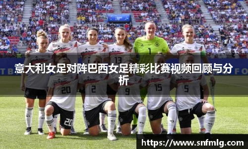 意大利女足对阵巴西女足精彩比赛视频回顾与分析